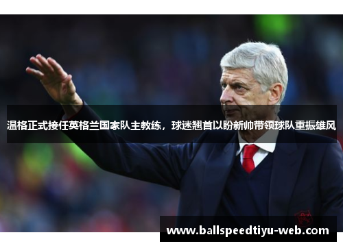 温格正式接任英格兰国家队主教练，球迷翘首以盼新帅带领球队重振雄风